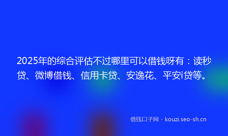 2025年的综合评估不过哪里可以借钱呀有：读秒贷、微博借钱、信用卡贷、安逸花、平安i贷等。