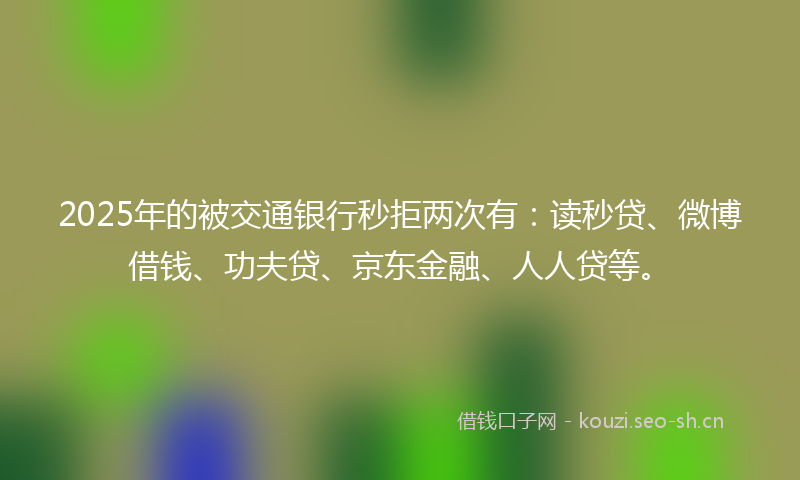 2025年的被交通银行秒拒两次有：读秒贷、微博借钱、功夫贷、京东金融、人人贷等。