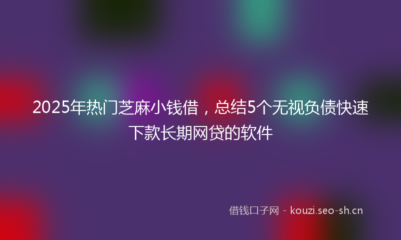 2025年热门芝麻小钱借，总结5个无视负债快速下款长期网贷的软件