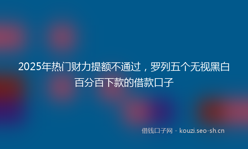 2025年热门财力提额不通过，罗列五个无视黑白百分百下款的借款口子