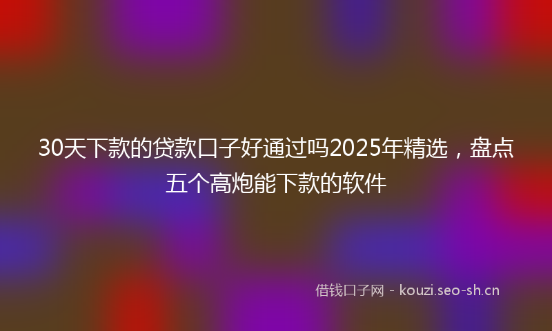 30天下款的贷款口子好通过吗2025年精选，盘点五个高炮能下款的软件