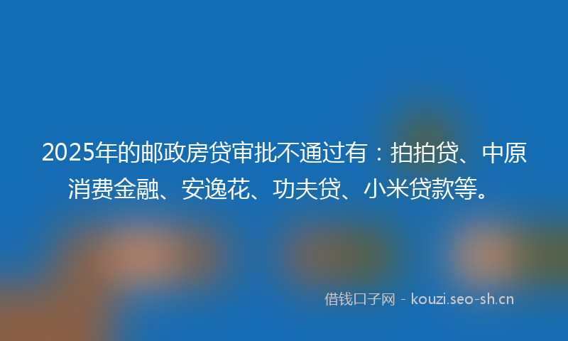 2025年的邮政房贷审批不通过有:拍拍贷、中原消费金融、安逸花、功夫贷、小米贷款等。
