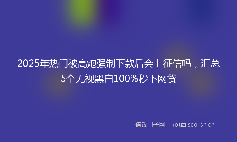 2025年热门被高炮强制下款后会上征信吗，汇总5个无视黑白100%秒下网贷