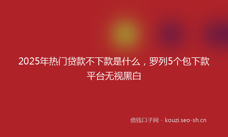 2025年热门贷款不下款是什么,罗列5个包下款平台无视黑白