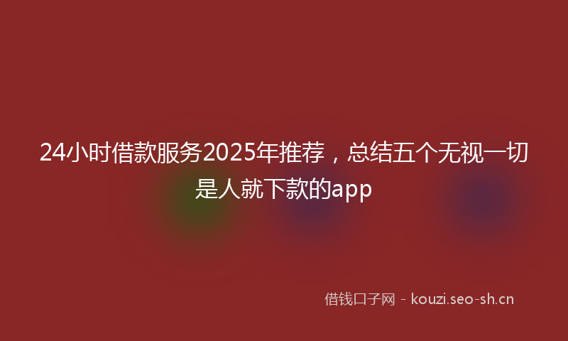 24小时借款服务2025年推荐，总结五个无视一切是人就下款的app
