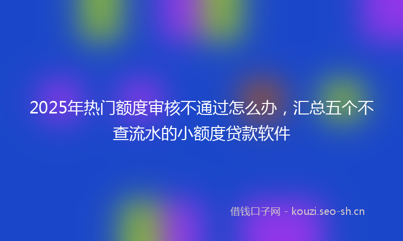 2025年热门额度审核不通过怎么办，汇总五个不查流水的小额度贷款软件
