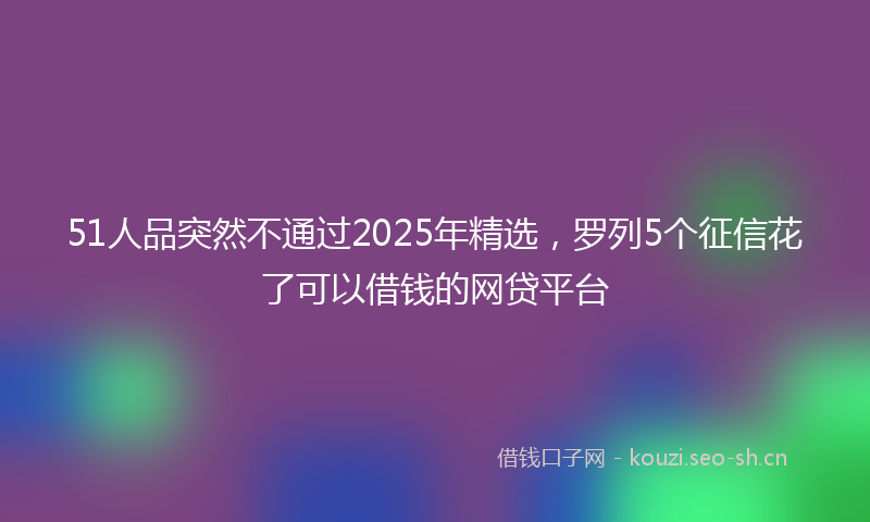 51人品突然不通过2025年精选，罗列5个征信花了可以借钱的网贷平台