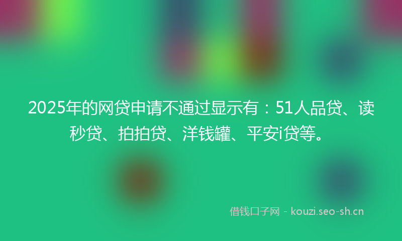 2025年的网贷申请不通过显示有：51人品贷、读秒贷、拍拍贷、洋钱罐、平安i贷等。