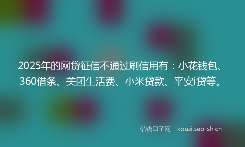 2025年的网贷征信不通过刷信用有：小花钱包、360借条、美团生活费、小米贷款、平安i贷等。