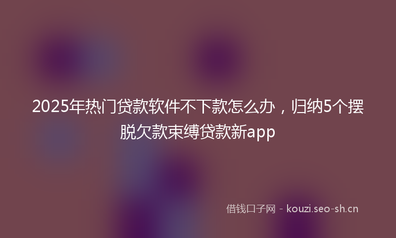 2025年热门贷款软件不下款怎么办，归纳5个摆脱欠款束缚贷款新app