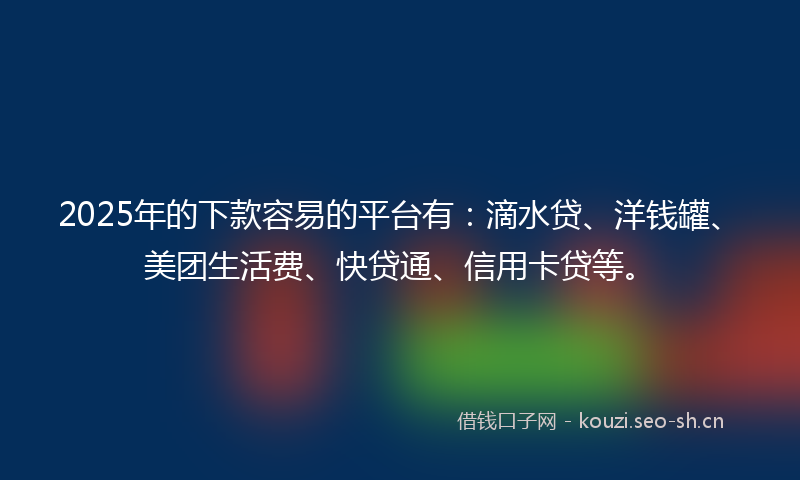 2025年的下款容易的平台有：滴水贷、洋钱罐、美团生活费、快贷通、信用卡贷等。