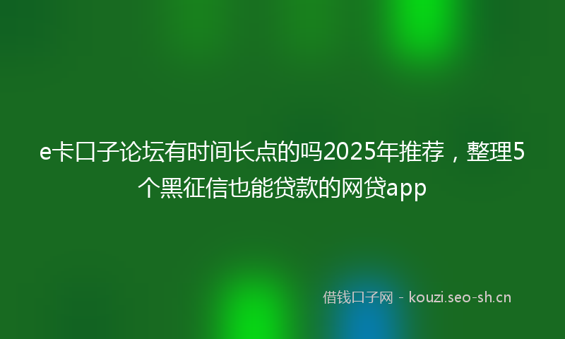 e卡口子论坛有时间长点的吗2025年推荐，整理5个黑征信也能贷款的网贷app