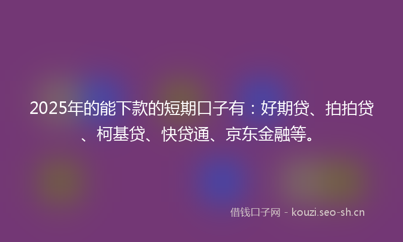 2025年的能下款的短期口子有：好期贷、拍拍贷、柯基贷、快贷通、京东金融等。