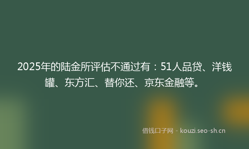 2025年的陆金所评估不通过有:51人品贷、洋钱罐、东方汇、替你还、京东金融等。