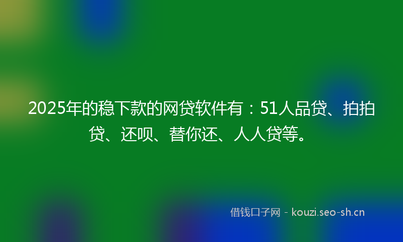 2025年的稳下款的网贷软件有：51人品贷、拍拍贷、还呗、替你还、人人贷等。