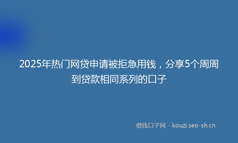 2025年热门网贷申请被拒急用钱，分享5个周周到贷款相同系列的口子
