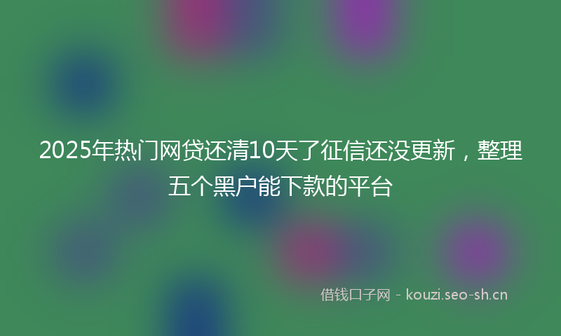 2025年热门网贷还清10天了征信还没更新，整理五个黑户能下款的平台