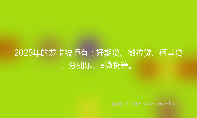 2025年的龙卡被拒有:好期贷、微粒贷、柯基贷、分期乐、e微贷等。
