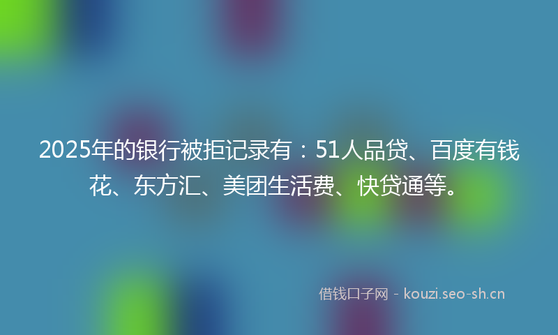 2025年的银行被拒记录有：51人品贷、百度有钱花、东方汇、美团生活费、快贷通等。