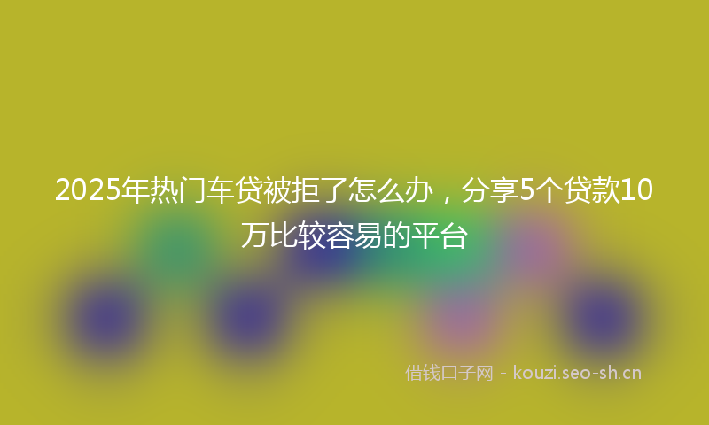 2025年热门车贷被拒了怎么办，分享5个贷款10万比较容易的平台