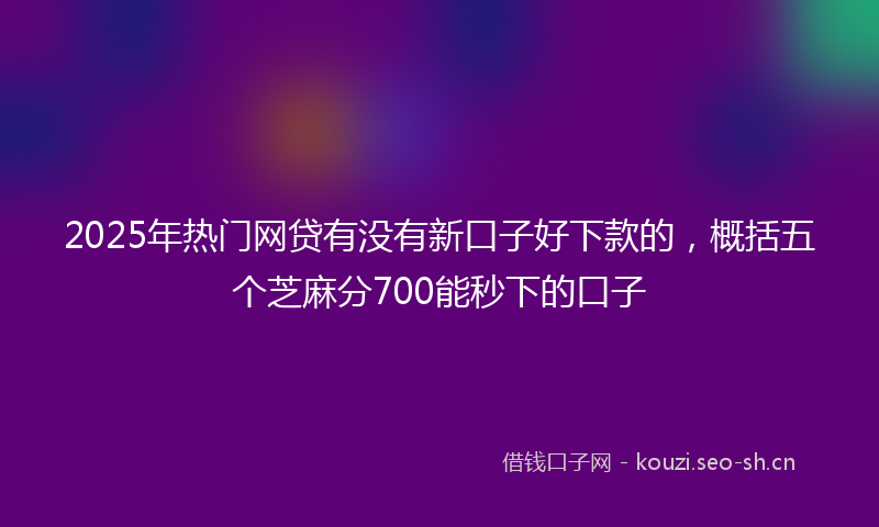 2025年热门网贷有没有新口子好下款的，概括五个芝麻分700能秒下的口子