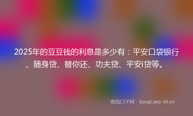 2025年的豆豆钱的利息是多少有:平安口袋银行、随身贷、替你还、功夫贷、平安i贷等。