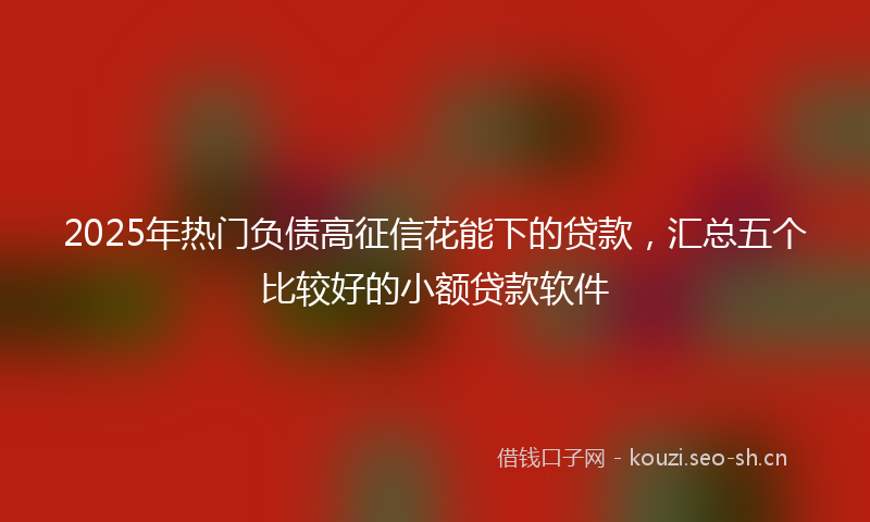 2025年热门负债高征信花能下的贷款，汇总五个比较好的小额贷款软件