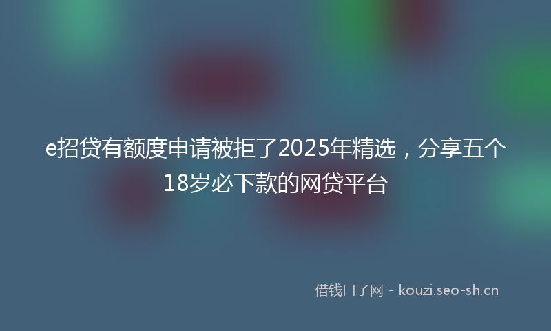 e招贷有额度申请被拒了2025年精选，分享五个18岁必下款的网贷平台