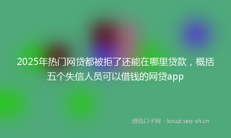 2025年热门网贷都被拒了还能在哪里贷款，概括五个失信人员可以借钱的网贷app