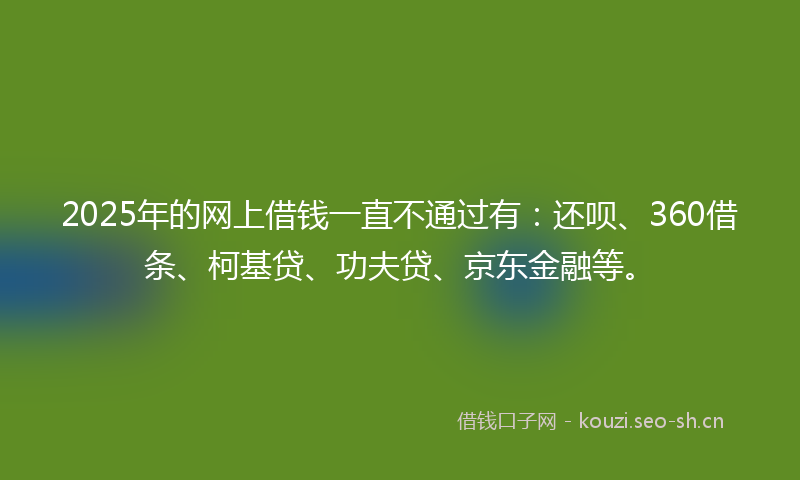 2025年的网上借钱一直不通过有：还呗、360借条、柯基贷、功夫贷、京东金融等。