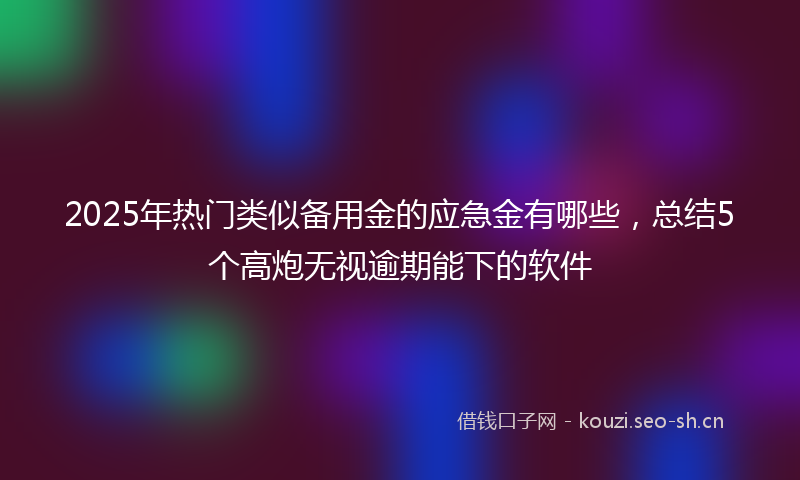 2025年热门类似备用金的应急金有哪些，总结5个高炮无视逾期能下的软件