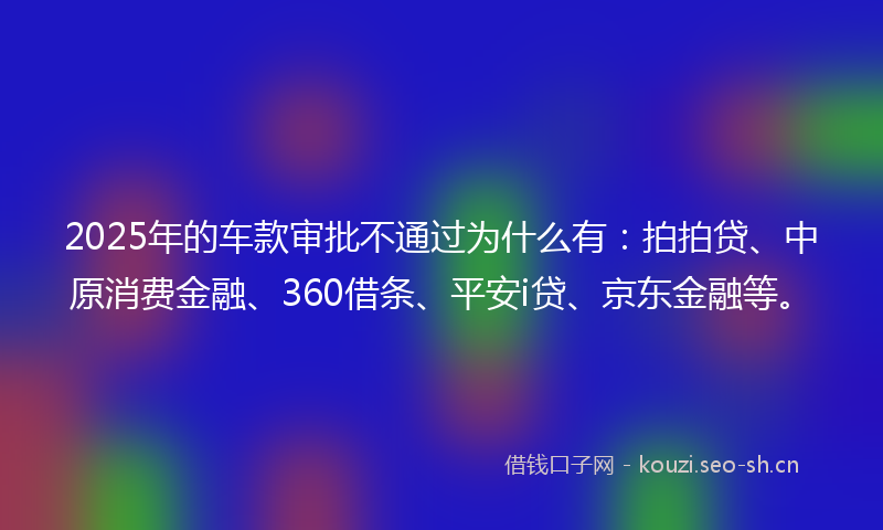 2025年的车款审批不通过为什么有：拍拍贷、中原消费金融、360借条、平安i贷、京东金融等。