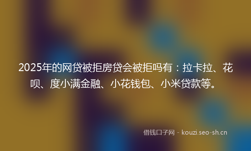 2025年的网贷被拒房贷会被拒吗有：拉卡拉、花呗、度小满金融、小花钱包、小米贷款等。