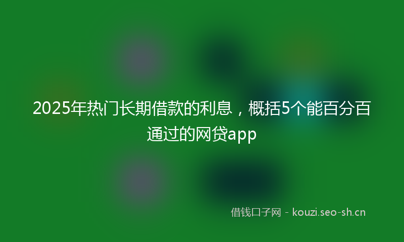 2025年热门长期借款的利息，概括5个能百分百通过的网贷app