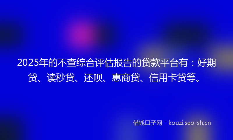 2025年的不查综合评估报告的贷款平台有：好期贷、读秒贷、还呗、惠商贷、信用卡贷等。