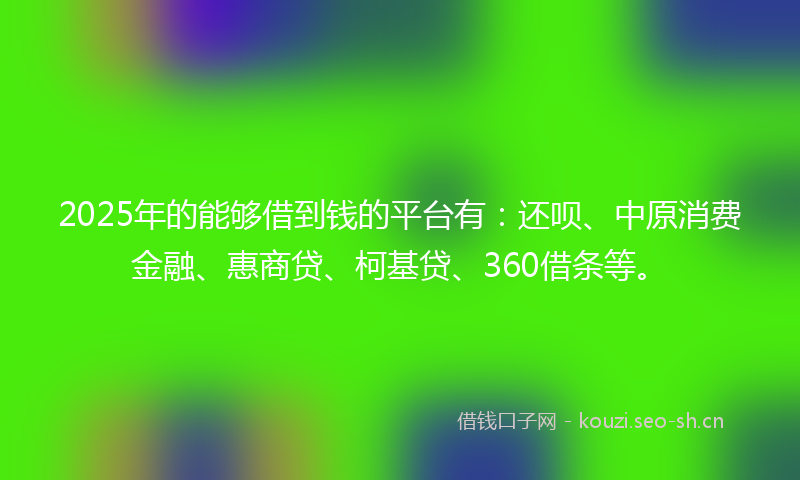 2025年的能够借到钱的平台有：还呗、中原消费金融、惠商贷、柯基贷、360借条等。