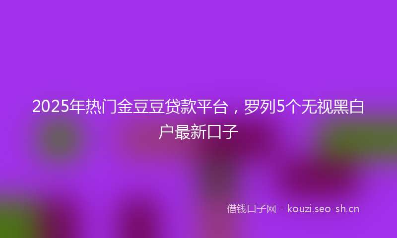 2025年热门金豆豆贷款平台，罗列5个无视黑白户最新口子