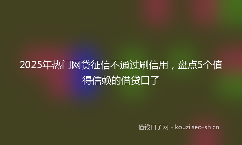 2025年热门网贷征信不通过刷信用，盘点5个值得信赖的借贷口子