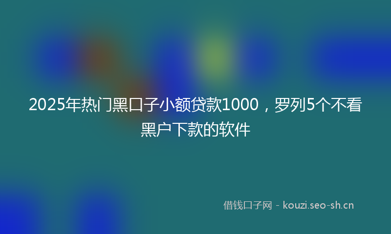 2025年热门黑口子小额贷款1000，罗列5个不看黑户下款的软件