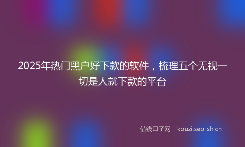 2025年热门黑户好下款的软件,梳理五个无视一切是人就下款的平台