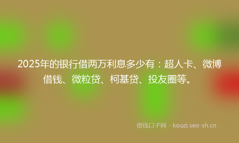 2025年的银行借两万利息多少有：超人卡、微博借钱、微粒贷、柯基贷、投友圈等。