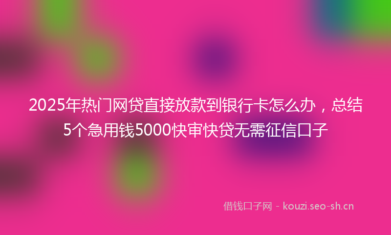 2025年热门网贷直接放款到银行卡怎么办，总结5个急用钱5000快审快贷无需征信口子