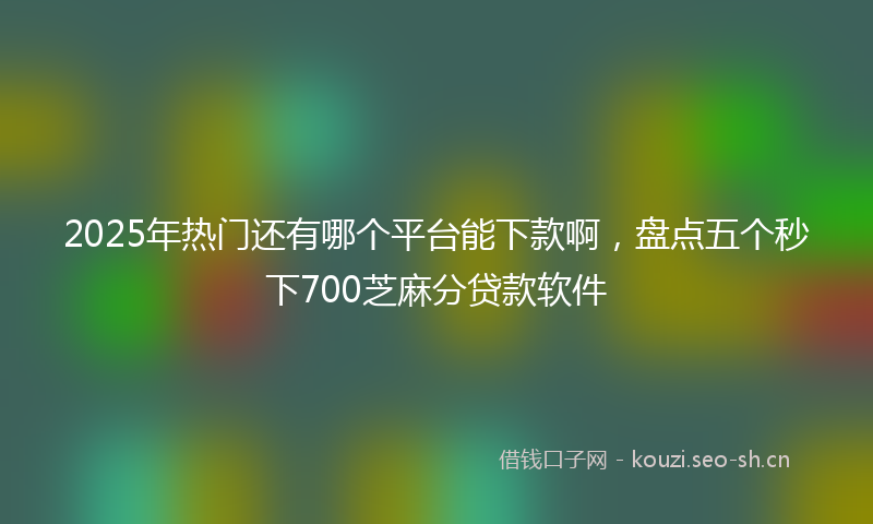 2025年热门还有哪个平台能下款啊，盘点五个秒下700芝麻分贷款软件