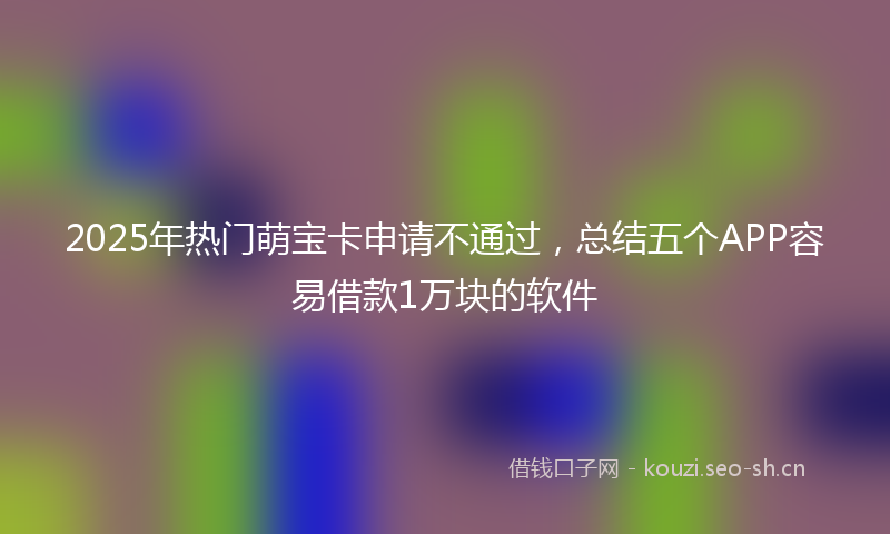 2025年热门萌宝卡申请不通过，总结五个APP容易借款1万块的软件