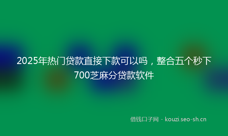 2025年热门贷款直接下款可以吗，整合五个秒下700芝麻分贷款软件