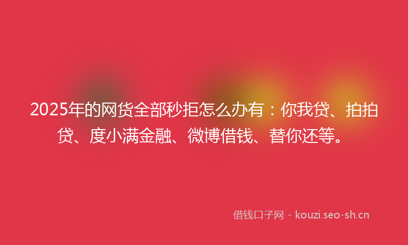 2025年的网货全部秒拒怎么办有：你我贷、拍拍贷、度小满金融、微博借钱、替你还等。