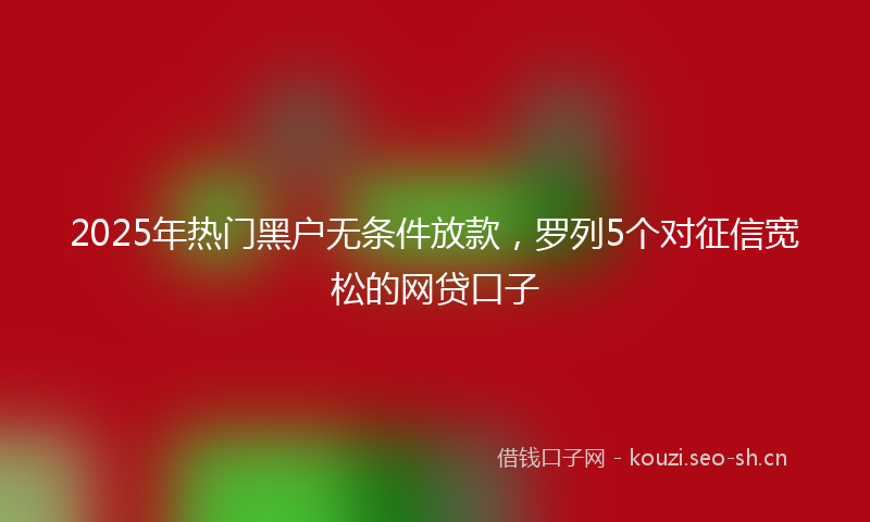 2025年热门黑户无条件放款，罗列5个对征信宽松的网贷口子