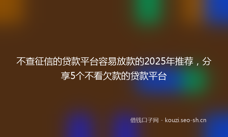 不查征信的贷款平台容易放款的2025年推荐，分享5个不看欠款的贷款平台