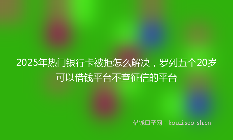 2025年热门银行卡被拒怎么解决，罗列五个20岁可以借钱平台不查征信的平台
