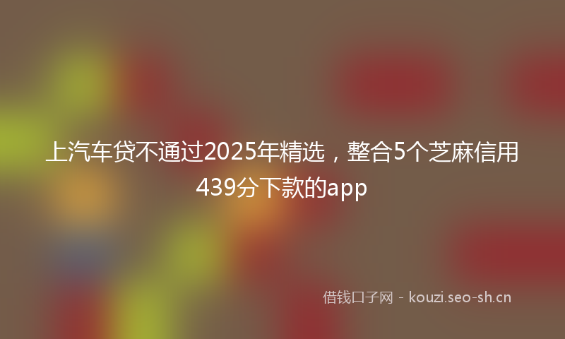 上汽车贷不通过2025年精选，整合5个芝麻信用439分下款的app
